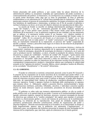110
frentes plasmados del poder político), y por cuanto todas las plazas directivas de la
administración pública se encuentran cooptadas por representantes del poder económico y
consecuentemente del político: la burocracia y la intelligentzia (es evidente el hecho de sólo
se puede tomar decisiones sobre algo que se tiene en propiedad). Si bien el gobierno
estadounidense es un subsistema de la “colosal farsa montada para la explotación”, pues, está
puesta para sostener el proceso de acumulación capitalista, los grupos económicos que operan
tras bastidores de republicanos y demócratas, se pelean con el fin de acceder al gobierno e
inclinar la balanza a su favor, en el seno del objetivo abstracto de reproducción de todos ellos.
La noción de Estado se inscribe en análoga determinación paralógica (“Estado” y
“poder del Estado”), o sea, del instrumento poseedor de poder implícito (potencial),
espejismo que le hace pensar como persona (“Del mismo modo como Marx deshizo el
fetichismo de la mercancía, o sea, la apariencia engañosa de una vitalidad y de una autonomía
que se adhiere a la mercancía misma contra el ser humano –sic-, deshizo también el
fetichismo del Estado, esto es, la autonomización de la personalidad del Estado contra la
sociedad” –Adler, M. La concepción del Estado en el marxismo). El “poder”: no es “una
relación social que está en todas partes”; el “poder” (estructural o por delegación) es, más
bien, un instrumento inmaterial de la imposición; el ejercicio del “poder” (capacidad de
decidir y ordenar –normar y prescribir) tiene lugar en el marco de una relación de propiedad o
de autoridad abstractas.
Es a partir de dicha componente ontológica, en su movimiento (técnicas y tácticas de
dominación), cinetismo de intereses depositarios de la supremacía, que el poder se expresa
como “lucha de estrategias, desarrollo de tecnologías de dominio y resistencia, en el seno del
cual se producen nuevas ´realidades´, es decir, el poder es productor de saberes, formaciones
discursivas y campos de visibilidad”, “criterios de verdad” (M. Foucault –“quién piensa más
en cómo funciona el poder, antes que sobre qué sector lo posee”). Esto es, cómo para
concretarse el “bio-poder” debe hacer intervenir a todos los individuos, configurarse como
instituciones y penetrar en todos los intersticios de las relaciones sociales (la microfísica o los
contrapoderes compensatorios), producir e internalizar saberes que configuran la subjetividad
actuante en los “aparatos de encierro” (escuela, fábrica, cárcel, panóptico, medios de difusión),
en las sociedades “disciplinarias” o “de control” deleucianas.
1.3.- EL GOBIERNO.
El poder no solamente es nominal, actuacional, procesal, como lo pone M. Foucault y
la mayoría de los exponentes de la teoría neocrítica de la sociedad (qué puede influir y ser
influido, en función de la correlación de estrategias y de fuerzas –conocimiento-poder- en la
trama de relaciones sociales); pues, para existir y realizar su designio, el poder debe disponer,
ante todo, de materialidad (real: medios de producción; conceptiva-diseñadora: cerebro e
intereses; operativa: Estado o aparatos [incluso la ideología debe ontologizarse en aparatos
para tornarse eficaz –L. Althusser]): capital y posesión efectiva, institucionalidad y demás
objetualizaciones (militares, policiales, tribunales, cárceles), e individuos concretos (podría
decirse de modo abstracto: sujetos ya constituidos, poseedores de diversas densidades de
poder).
El gobierno es sobre todo una instancia administrativa pública: en ella no reside el
poder político real; es la operatividad de ese poder. Consiste en la institucionalidad (objetivos,
agenda, estructura orgánica, manual de funciones, procesos, recursos) encargada de ejecutar
las directivas que emanan de la “cumbre estratégica” del capital, para manejar el escenario
parcelario (y efectivamente global, a través del sistema de gobernanza de la multilaterales,
Bilderberg, La trilateral) de su reproducción. Este grupo de entidades detenta diseño
normativo jurisdiccional (Derecho constitucional: formas de organización del poder y
Derecho Orgánico –Derecho neoconstitucional en el Ecuador); en su interioridad, la misma se
halla hegemonizada: aparece ante la población con autonomía (“legitimaciones” -J.
Habermas), pues, sus programas (de Gobierno) proyectan la imagen de estar desligadas de los
intereses de los empresarios, que, más bien, opera en coherencia con el interés general.
 