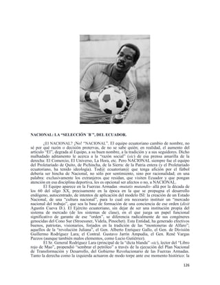 126
NACIONAL: LA “SELECCIÓN ´B´”, DEL ECUADOR.
¿El NACIONAL? ¡No! “NACIONAL”. El equipo ecuatoriano cambio de nombre, no
sé por qué razón o decisión protervas, de no se sabe quién; en realidad, el aumento del
artículo “El”, degrada al Equipo, a su buen nombre, a la tradición y a sus seguidores. Dicho
malhadado aditamento le acerca a la “razón social” (sic) de esa prensa amarilla de la
derecha: El Comercio, El Universo, La Hora, etc. Pero NACIONAL siempre fue el equipo
del Proletariado de Quito, de Pichincha, de la Sierra: de la Patria entera (y el Proletariado
ecuatoriano, ha tenido ideología). Tod@ ecuatorian@ que tenga afición por el fútbol
debería ser hincha de Nacional, no sólo por sentimiento, sino por racionalidad; en una
palabra: exclusivamente los extranjeros que residan, que visiten Ecuador y que pongan
atención en esa disciplina deportiva, les es opcional ser afectos o no, a NACIONAL.
El Equipo aparece en la Fuerzas Armadas -mutatis mutandis- allá por la década de
los 60 del silgo XX, precisamente en la época en la que se propugna el desarrollo
endógeno, autocentrado, de intentos de aplicación del modelo ISI: la creación de un Estado
Nacional, de una “cultura nacional”, para lo cual era necesario instituir un “mercado
nacional del trabajo”, que sea la base de formación de una conciencia de ese orden (dixit
Agustín Cueva D.). El Ejército ecuatoriano, sin dejar de ser una institución propia del
sistema de mercado (de los sistemas de clase), en el que juega un papel funcional
significativo de garante de ese “orden”, se diferencia radicalmente de sus congéneres
genocidas del Cono Sur (Stroessner, Videla, Pinochet). Esta Entidad, ha generado efectivos
buenos, patriotas, visionarios, forjados en la tradición de las “montoneras de Alfaro”;
aquellos de la “revolución Juliana”, el Gen. Alberto Enríquez Gallo, el Gen. de División
Guillermo Rodríguez Lara; el Contral. Gustavo Jarrín Ampudia, el Gen. René Vargas
Pazzos (aunque también malos elementos, como Lucio Gutiérrez).
El Sr. General Rodríguez Lara (principal de la “dicta blanda” -sic), lector del “Libro
rojo de Mao”, propendió “sembrar el petróleo” a través de la ejecución del Plan Nacional
de Transformación y Desarrollo, del Gobierno Revolucionario de las Fuerzas Armadas.
Tanto la derecha como la izquierda actuaron de modo torpe ante ese momento histórico: la
 