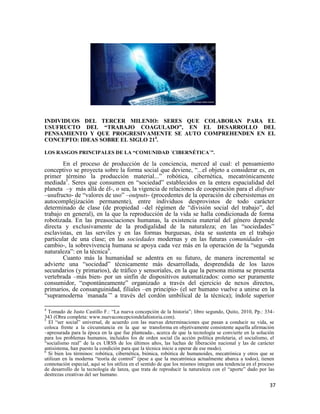 37
INDIVIDUOS DEL TERCER MILENIO: SERES QUE COLABORAN PARA EL
USUFRUCTO DEL “TRABAJO COAGULADO”, EN EL DESARROLLO DEL
PENSAMIENTO Y QUE PROGRESIVAMENTE SE AUTO COMPREHENDEN EN EL
CONCEPTO: IDEAS SOBRE EL SIGLO 214
.
LOS RASGOS PRINCIPALES DE LA “COMUNIDAD ´CIBERNÉTICA´”.
En el proceso de producción de la conciencia, merced al cual: el pensamiento
conceptivo se proyecta sobre la forma social que deviene, “...el objeto a considerar es, en
primer término la producción material...” robótica, cibernética, mecatrónicamente
mediada5
. Seres que consumen en “sociedad” establecidos en la entera espacialidad del
planeta –y más allá de él-, o sea, la vigencia de relaciones de cooperación para el disfrute
–usufructo- de “valores de uso” –outputs- (procedentes de la operación de cibersistemas en
autocomplejización permanente), entre individuos desprovistos de todo carácter
determinado de clase (de propiedad –del régimen de “división social del trabajo”, del
trabajo en general), en la que la reproducción de la vida se halla condicionada de forma
robotizada. En las preasociaciones humanas, la existencia material del género depende
directa y exclusivamente de la prodigalidad de la naturaleza; en las “sociedades”
esclavistas, en las serviles y en las formas burguesas, ésta se sustenta en el trabajo
particular de una clase; en las sociedades modernas y en las futuras comunidades –en
cambio-, la sobrevivencia humana se apoya cada vez más en la operación de la “segunda
naturaleza”: en la técnica6
.
Cuanto más la humanidad se adentra en su futuro, de manera incremental se
advierte una “sociedad” técnicamente más desarrollada, desprendida de los lazos
secundarios (y primarios), de tráfico y sensoriales, en la que la persona misma se presenta
vertebrada –más bien- por un sinfín de dispositivos automatizados: como ser puramente
consumidor, “espontáneamente” organizado a través del ejercicio de nexos directos,
primarios, de consanguinidad, filiales –en principio- (el ser humano vuelve a unirse en la
“supramoderna ´manada´” a través del cordón umbilical de la técnica); índole superior
4
Tomado de Justo Castillo F.: “La nueva concepción de la historia”; libro segundo, Quito, 2010, Pp.: 334-
343 (Obra completa: www.nuevaconcepciondelahistoria.com).
5
El “ser social” universal, de acuerdo con las nuevas determinaciones que pasan a conducir su vida, se
coloca frente a la circunstancia en la que se transforma en objetivamente consistente aquella afirmación
–apresurada para la época en la que fue planteada-, acerca de que la tecnología se convierte en la solución
para los problemas humanos, incluidos los de orden social (la acción política proletaria, el socialismo, el
“socialismo real” de la ex URSS de los últimos años, las luchas de liberación nacional y las de carácter
antisistema, han puesto la condición para que la técnica inicie a operar de ese modo).
6
Si bien los términos: robótica, cibernética, biónica, robótica de humanoides, mecatrónica y otros que se
utilizan en la moderna “teoría de control” (pese a que la mecatrónica actualmente abarca a todos), tienen
connotación especial, aquí se los utiliza en el sentido de que los mismos integran una tendencia en el proceso
de desarrollo de la tecnología de lanza, que trata de reproducir la naturaleza con el “aporte” dado por las
destrezas creativas del ser humano.
 