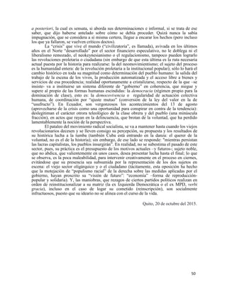 50
a posteriori, la cual es sensata, si aborda sus determinaciones e informal, si se trata de ese
saber, que dijo haberse antelado sobre cómo se debía proceder. Quizá nunca la sabía
impugnación, que se considera a sí misma certera, llegue a encarar los hechos (pero incluso
los que ya fallaron, se vuelven críticos doctos).
La “crisis” que vive el mundo (“civilizatoria”, es llamada), avivada en los últimos
años en el Norte “desarrollado” por el sector financiero especulativo, no le doblega ni el
liberalismo remozado, el neokeynesianismo o el regulacionismo, tampoco pueden lograrlo
las revoluciones proletaria o ciudadana (sin embargo de que esta última es la ruta necesaria
actual puesta por la historia para realizarse: la del neomovimientismo; el sujeto del proceso
es la humanidad entera: de la revolución proletaria a la institucional popular); sólo lo hará el
cambio histórico en toda su magnitud como determinación del pueblo humano: la salida del
trabajo de la escena de los vivos, la producción automatizada y el acceso libre a bienes y
servicios de esa procedencia; realidad oportunamente a cristalizarse, respecto de la que –se
insiste- va a instituirse un sistema diferente de “gobierno” en coherencia, que niegue y
supere al propio de las formas humanas escindidas: la democracia (régimen propio para la
dominación de clase), esto es: la democovivencia o regularidad de actuación colectiva
humana, de coordinación por “ajuste mutuo” (conversión de la ley del valor en la de
“usufructo”). En Ecuador, son vergonzosos los acontecimientos del 13 de agosto
(aprovecharse de la crisis como una oportunidad para conspirar en contra de la tendencia):
deslegitiman el carácter otrora teleológico de la clase obrera y del pueblo (una minúscula
fracción), en actos que rayan en la delincuencia, que brotan de la voluntad, que ha perdido
lamentablemente la noción de la perspectiva.
El pataleo del movimiento radical socialista, se va a mantener hasta cuando los viejos
revolucionarios decesen y se lleven consigo su percepción, su propuesta y los resultados de
su histórica lucha a la tumba (también Cuba está entrando en la danza: el querer de la
voluntad, no es el de la historia); sin embargo, de ese lado se responde: "mientras persistan
las lacras capitalistas, los pueblos insurgirán”. En realidad, no se subestima el pasado de este
sector, pues, su práctica es el presupuesto de los motivos actuales –y futuros-; sujeto noble,
que no abdica, que valientemente en unos casos, desea presentar lucha hasta el final; lo que
se observa, es la poca maleabilidad, para intervenir creativamente en el proceso en ciernes,
evitándose que su presencia sea subsumida por la representación de los dos sujetos en
escena: el viejo sector oligárquico y o el ciudadano (tácitamente, esta oposición ha hecho
que la motejación de “populismo racial” de la derecha sobre las medidas aplicadas por el
gobierno, hayan proscrito su “visión de futuro”: “economía” –forma de reproducción-
popular y solidaria). Y, las maniobras, que rezagos de ciertos partidos políticos realizan en
orden de reinstitucionalizar a su matriz (la ex Izquierda Democrática o el ex MPD, verbi
gracia), incluso en el caso de logar su cometido (reinscripción), son socialmente
infructuosos, puesto que su ideario no se alinea con el curso de la vida.
Quito, 20 de octubre del 2015.
 