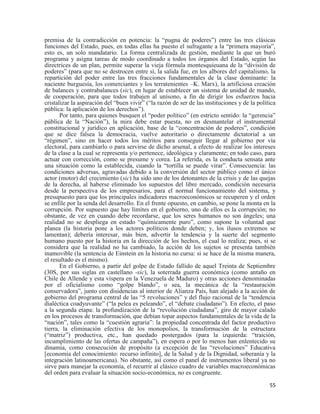 55
premisa de la contradicción en potencia: la “pugna de poderes”) entre las tres clásicas
funciones del Estado, pues, en todas ellas ha puesto el sufragante a la “primera mayoría”,
esto es, un solo mandatario. La forma centralizada de gestión, mediante la que un buró
programa y asigna tareas de modo coordinado a todos los órganos del Estado, según las
directrices de un plan, permite superar la vieja fórmula montesquieuana de la “división de
poderes” (para que no se destrocen entre sí, la salida fue, en los albores del capitalismo, la
repartición del poder entre las tres fracciones fundamentales de la clase dominante: la
naciente burguesía, los comerciantes y los terratenientes –K. Marx), la artificiosa creación
de balances y contrabalances (sic), en lugar de establecer un sistema de unidad de mando,
de cooperación, para que todos trabajen al unísono, a fin de dirigir los esfuerzos hacia
cristalizar la aspiración del “buen vivir” (“la razón de ser de las instituciones y de la política
pública: la aplicación de los derechos”).
Por tanto, para quienes busquen el “poder político” (en estricto sentido: la “gerencia”
pública de la “Nación”), la mira debe estar puesta, no en desmantelar el instrumental
constitucional y jurídico en aplicación, base de la “concentración de poderes”, condición
que se dice falsea la democracia, vuelve autoritario o directamente dictatorial a un
“régimen”, sino en hacer todos los méritos para conseguir llegar al gobierno por vía
electoral, para cambiarlo o para servirse de dicho arsenal, a efecto de realizar los intereses
de la clase a la cual se representa y/o pertenece, ideológica y claramente; en todo caso, para
actuar con corrección, como se presume y corea. La referida, es la conducta sensata ante
una situación como la establecida, cuando la “tortilla se puede virar”. Consecuencia: las
condiciones adversas, agravadas debido a la conversión del sector público como el único
actor (motor) del crecimiento (sic) ha sido uno de los detonantes de la crisis y de las quejas
de la derecha, al haberse eliminado los supuestos del libre mercado, condición necesaria
desde la perspectiva de los empresarios, para el normal funcionamiento del sistema, y
presupuesto para que los principales indicadores macroeconómicos se recuperen y el orden
se enfile por la senda del desarrollo. En el frente opuesto, en cambio, se pone la monta en la
corrupción. Por supuesto que hay límites en el gobierno, uno de ellos es la corrupción; no
obstante, de vez en cuando debe recordarse, que los seres humanos no son ángeles; una
realidad no se despliega en estado “químicamente puro”, como supone la voluntad que
planea (la historia pone a los actores políticos donde deben; y, los ilusos extremos se
lamentan); debería interesar, más bien, advertir la tendencia y la suerte del segmento
humano puesto por la historia en la dirección de los hechos, el cual lo realiza; pues, si se
considera que la realidad no ha cambiado, la acción de los sujetos se presenta también
inamovible (la sentencia de Einstein en la historia no cursa: si se hace de la misma manera,
el resultado es el mismo).
En el Gobierno, a partir del golpe de Estado fallido de aquel Treinta de Septiembre
(30S, por sus siglas en castellano -sic), la soterrada guerra económica (como antaño en
Chile de Allende y esta víspera en la Venezuela de Maduro) y otras acciones denominadas
por el oficialismo como “golpe blando”, o sea, la mecánica de la “restauración
conservadora”, junto con disidencias al interior de Alianza País, han alejado a la acción de
gobierno del programa central de las “5 revoluciones” y del flujo racional de la “tendencia
dialéctica coadyuvante” (“la pelea es peleando”, el “debate ciudadano”). En efecto, el paso
a la segunda etapa: la profundización de la “revolución ciudadana”, giro de mayor calado
en los procesos de transformación, que debían topar aspectos fundamentales de la vida de la
“nación”, tales como la “cuestión agraria”: la propiedad concentrada del factor productivo
tierra, la eliminación efectiva de los monopolios, la transformación de la estructura
(“matriz”) productiva, etc., han quedado postergados (para la izquierda: “traición,
incumplimiento de las ofertas de campaña”), en espera o por lo menos han enlentecido su
dinamia, como consecución de propósito (a excepción de las “revoluciones” Educativa
[economía del conocimiento: recurso infinito], de la Salud y de la Dignidad, soberanía y la
integración latinoamericana). No obstante, así como el panel de instrumentos liberal ya no
sirve para manejar la economía, el recurrir al clásico cuadro de variables macroeconómicas
del orden para evaluar la situación socio-económica, no es congruente.
 
