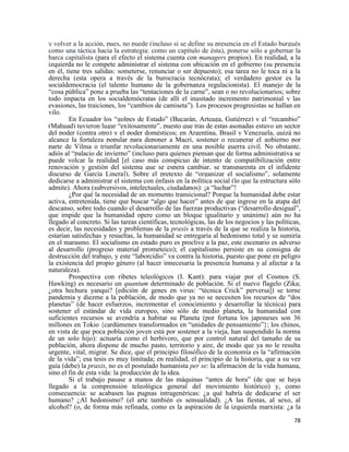 78
y volver a la acción, pues, no puede (incluso si se define su presencia en el Estado burgués
como una táctica hacia la estrategia: como un capítulo de ésta), ponerse sólo a gobernar la
barca capitalista (para el efecto el sistema cuenta con managers propios). En realidad, a la
izquierda no le compete administrar el sistema con ubicación en el gobierno (su presencia
en él, tiene tres salidas: someterse, renunciar o ser depuesto); esa tarea no le toca ni a la
derecha (esta opera a través de la burocracia tecnócrata); el verdadero gestor es la
socialdemocracia (el talento humano de la gobernanza regulacionista). El manejo de la
“cosa pública” pone a prueba las “tentaciones de la carne”, sean o no revolucionarios; sobre
todo impacta en los socialdemócratas (de allí el inusitado incremento patrimonial y las
evasiones, las traiciones, los “cambios de camiseta”). Los procesos progresistas se hallan en
vilo.
En Ecuador los “golpes de Estado” (Bucarán, Arteaga, Gutiérrez) y el “recambio”
(Mahuad) tuvieron lugar “exitosamente”, puesto que tras de estas asonadas estuvo un sector
del poder (contra otro) y el poder domésticos; en Argentina, Brasil y Venezuela, quizá no
alcance la fortaleza popular para deponer a Macri, sostener o recuperar el gobierno por
parte de Vilma o triunfar revolucionariamente en una posible guerra civil. No obstante,
adiós al “palacio de invierno” (incluso para quienes piensan que de forma administrativa se
puede volcar la realidad [el caso más conspicuo de intento de compatibilización entre
renovación y gestión del sistema que se espera cambiar, se transparenta en el infidente
discurso de García Linera]). Sobre el pretexto de “organizar el socialismo”, solamente
dedicarse a administrar el sistema con énfasis en la política social (lo que la estructura sólo
admite). Ahora (subversivos, intelectuales, ciudadanos): ¡a “luchar”!
¿Por qué la necesidad de un momento transicional? Porque la humanidad debe estar
activa, entretenida, tiene que buscar “algo que hacer” antes de que ingrese en la atapa del
descanso, sobre todo cuando el desarrollo de las fuerzas productivas (“desarrollo desigual”,
que impide que la humanidad opere como un bloque igualitario y unánime) aún no ha
llegado al concreto. Si las tareas científicas, tecnológicas, las de los negocios y las políticas,
es decir, las necesidades y problemas de la praxis a través de la que se realiza la historia,
estarían satisfechas y resueltas, la humanidad se entregaría al hedonismo total y se sumiría
en el marasmo. El socialismo en estado puro es proclive a la paz, este escenario es adverso
al desarrollo (progreso material prometeico); el capitalismo persiste en su consigna de
destrucción del trabajo, y este “laborcidio” va contra la historia, puesto que pone en peligro
la existencia del propio género (al hacer innecesaria la presencia humana y al afectar a la
naturaleza).
Prospectiva con ribetes teleológicos (I. Kant): para viajar por el Cosmos (S.
Hawking) es necesario un quantum determinado de población. Si el nuevo flagelo (Zika;
¿otra hechura yanqui? [edición de genes en virus: “técnica Crick” perversa]) se torne
pandemia y diezme a la población, de modo que ya no se necesiten los recursos de “dos
planetas” (de hacer esfuerzos, incrementar el conocimiento y desarrollar la técnica) para
sostener el estándar de vida europeo, sino sólo de medio planeta, la humanidad con
suficientes recursos se avendría a habitar su Planeta (por fortuna los japoneses son 36
millones en Tokio {cardúmenes transformados en “unidades de pensamiento”}; los chinos,
en vista de que poca población joven está por sostener a la vieja, han suspendido la norma
de un solo hijo): actuaría como el herbívoro, que por control natural del tamaño de su
población, ahora dispone de mucho pasto, territorio y aire, de modo que ya no le resulta
urgente, vital, migrar. Se dice, que el principio filosófico de la economía es la “afirmación
de la vida”; esa tesis es muy limitada; en realidad, el principio de la historia, que a su vez
guía (debe) la praxis, no es el postulado humanista per se: la afirmación de la vida humana,
sino el fin de esta vida: la producción de la idea.
Si el trabajo pasase a manos de las máquinas “antes de hora” (de que se haya
llegado a la comprensión teleológica general del movimiento histórico) y, como
consecuencia: se acabasen las pugnas intragenéricas: ¿a qué habría de dedicarse el ser
humano? ¿Al hedonismo? (el arte también es sensualidad). ¿A las fiestas, al sexo, al
alcohol? (o, de forma más refinada, como es la aspiración de la izquierda marxista: ¿a la
 