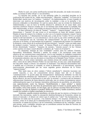 98
Dicho lo cual, con cierta justificación racional del proceder, de modo irreverente y
audaz, se arenga al saber oficial y a sus prosélitos.
La persona que escribe, no es tan optimista sobre la veracidad inscripta en la
explicación del origen de las “ondas gravitacionales”. Objeción “estándar”: la Física de la
Relatividad, mucho peor: la Cuántica –“cuéntica”- (la indeterminación, el caos [cuando se
interviene con motivos de investigación sobre la realidad, a ésta se la perturba y los
procesos ordenados se desordenan {lo cual no quiere decir, que no existan los fenómenos
indeterminados o que no haya la bomba atómica}]), adolecen de un sesgo fatal: unas
nociones (artificios lógicos) creadas por el ser humano para poder pensar la realidad, han
sido ontologizadas, es decir, convertidas en procesos efectivos componentes de los hechos.
Se hace referencia a la idea de "tiempo", "espacio" , “espacio/tiempo”, cuatro o “n”
dimensiones y "energía" (lo que existe es el movimiento en lugar del tiempo; materia
blanda en lugar de espacio [es evidente: su alter ego es la materia compacta o masa]; fuerza
en lugar de energía; y, 3 dimensiones [en todo caso, a más de las 3 reales: X-Y-Z, se puede
incluir la del movimiento {y a la conciencia}]; con lo cual se cae como castillo de naipes,
toda la especulación esa de "curvatura del espacio/tiempo" [lo que en realidad debe
curvarse es la forma y el movimiento de la materia]; “compresión del tiempo [se comprime
la distancia, como efecto de la aceleración del movimiento]; “energía” como esa nada capaz
de producir eventos; “energía sin masa” -el famoso Planck es el creador de ese misterio
divino denominado "cuantos": “paquetes de energía-; “energía oscura”; la luz: fotones
como cuerpos sin masa o aquel absurdo y similares, de "viajar en el tiempo").
Es elemental: ninguna de esas "realidades" existen; pero los señores: Einstein,
Heisenberg, Schrodinger, Hawking y demás, los toman y los incorporan como parte
objetiva de sus construcciones especulativas, con lo cual impiden la verdadera compresión
de los hechos y todo su discurso es falso (claro: se escudan en la fraseología matemática, en
el argumento atinente a que sus devaneos se inscriben en la llamada Física Teórica y en que
–según ellos- el resto somos ignorantes, que estamos presas del sentido común; pero son
ellos: varios de los sabios Premios Nobel, los que más bien, en este caso, están despistados;
por otra parte, frente a críticas: sus epígonos se molestan). Una objeción alexionadora más:
a medida que el Universo se expande, se crean la dimensión y el movimiento, proceso
equívocamente denominado por las vacas sagradas genios absolutos de la Física:
“espacio/tiempo”.
Otro tanto pasa en otros campos (“efecto paradigma”): intuición (acciones por
simple reacción, o sea, sin conocimiento previo alguno [por ahí va el famoso
“constructivismo”: la acción antes del pensamiento]); inteligencias múltiples (se deja de
lado la definición ontológica de “inteligencia”, a la base de ésta: el neocórtex; así como el
hecho objetivo, de que la inteligencia es una sola: la racional, y exclusiva del ser humano);
subconsciente (memoria de larga duración archivada, que en ciertas circunstancias opera);
subliminalización (que el ser humano internaliza información sin percibirla, sin advertirla);
esas especulaciones, como los famosos “desdoblamiento y viajes astrales” y demás
tonterías, forman parte de esta línea de pensamiento (pero la mente no puede operar fuera
del cerebro; sería como asumir, en otro lugar, que el software accionar fuera del hardware;
en realidad, ese tipo de fantasía se produce dentro del cerebro y tendrá ocurrencia, incluso
cuando los cerebros se hallen conectados en interface).
Asimismo, aquella creencia neoclásica, en torno de que los precios se forman el en
mercado (las mercancías, según la concepción idealista-burguesa en Economía, entran sin
precio al mercado y el dinero sin valor); que el capital crea “valor” (las herramientas, las
máquinas sin nadie que las accione, y las materias primas y los insumos: producen por sí
mismos, como en la época de la automatización), etc. Respecto de la tópica central de la
recusación: el campo de la Física y de la Cosmología, la hipótesis de las “espirales”, parece
más terrena, seria y probable; mientras que se consideran certeras las ideas de Newton, de
Kapitza, de Kurchatov, de Sagan. Att.,
Quito, 17 de febrero del 20016.
 