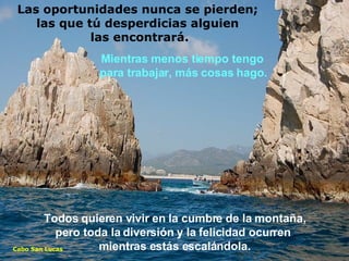 Todos quieren vivir en la cumbre de la montaña, pero toda la diversión y la felicidad ocurren  mientras estás escalándola. Mientras menos tiempo tengo  para trabajar, más cosas hago. Cabo San Lucas Las oportunidades nunca se pierden;  las que tú desperdicias alguien  las encontrará. 