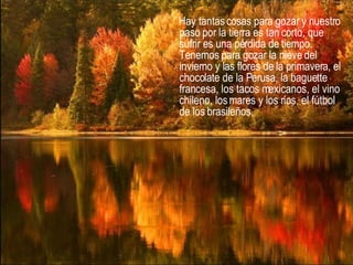 Hay tantas cosas para gozar y nuestro paso por la tierra es tan corto, que sufrir es una pérdida de tiempo. Tenemos para gozar la nieve del invierno y las flores de la primavera, el chocolate de la Perusa, la baguette francesa, los tacos mexicanos, el vino chileno, los mares y los ríos, el fútbol de los brasileños,  