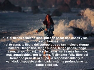Y si tienes cáncer o sida, pueden pasar dos cosas y las dos son buenas:  si te gana, te libera del cuerpo que es tan molesto (tengo hambre,  tengo frío, tengo sueño, tengo ganas, tengo razón, tengo dudas)... y si le ganas, serás más humilde, más agradecido... por lo tanto, fácilmente  feliz, libre del tremendo peso de la culpa, la responsabilidad y la  vanidad, dispuesto a vivir cada instante profundamente, como debe ser.  
