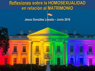 ReflexionesReflexiones sobre la HOMOSEXUALIDADsobre la HOMOSEXUALIDAD
en relación al MATRIMONIOen relación al MATRIMONIO
Jesus González Losada – Junio 2016Jesus González Losada – Junio 2016
 