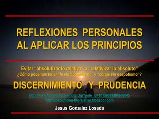 Evitar “absolutizar lo relativo” o “relativizar lo absoluto”
¿Cómo podemos tener “fe sin dogmatismo” y “coraje sin despotismo”?
DISCERNIMIENTO Y PRUDENCIA
http://www.facebook.com/note.php?note_id=10150099394366845
http://absolutizing-the-relative.blogspot.com/
Jesus Gonzalez Losada
REFLEXIONES PERSONALES
AL APLICAR LOS PRINCIPIOS
 