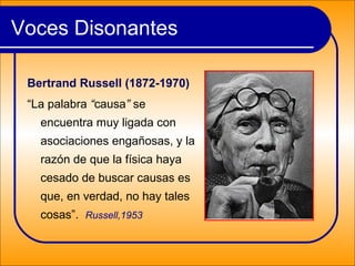 Bertrand Russell (1872-1970)
“La palabra “causa” se
encuentra muy ligada con
asociaciones engañosas, y la
razón de que la física haya
cesado de buscar causas es
que, en verdad, no hay tales
cosas”. Russell,1953
Voces Disonantes
 