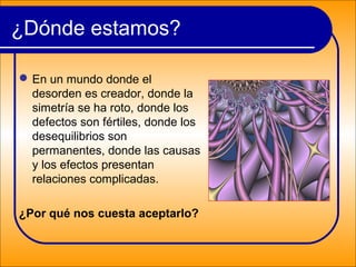 En un mundo donde el
desorden es creador, donde la
simetría se ha roto, donde los
defectos son fértiles, donde los
desequilibrios son
permanentes, donde las causas
y los efectos presentan
relaciones complicadas.
¿Por qué nos cuesta aceptarlo?
¿Dónde estamos?
 