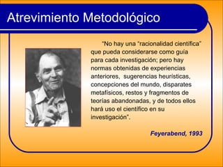 Atrevimiento Metodológico
“No hay una “racionalidad científica”
que pueda considerarse como guía
para cada investigación; pero hay
normas obtenidas de experiencias
anteriores, sugerencias heurísticas,
concepciones del mundo, disparates
metafísicos, restos y fragmentos de
teorías abandonadas, y de todos ellos
hará uso el científico en su
investigación”.
Feyerabend, 1993
 