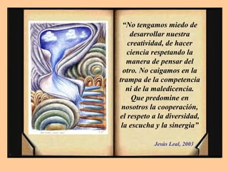 “No tengamos miedo de
desarrollar nuestra
creatividad, de hacer
ciencia respetando la
manera de pensar del
otro. No caigamos en la
trampa de la competencia
ni de la maledicencia.
Que predomine en
nosotros la cooperación,
el respeto a la diversidad,
la escucha y la sinergia”
Jesús Leal, 2003
 