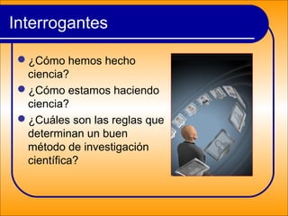 Interrogantes
¿Cómo hemos hecho
ciencia?
¿Cómo estamos haciendo
ciencia?
¿Cuáles son las reglas que
determinan un buen
método de investigación
científica?
 