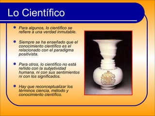 Lo Científico
 Para algunos, lo científico se
refiere a una verdad inmutable.
 Siempre se ha enseñado que el
conocimiento científico es el
relacionado con el paradigma
positivista.
 Para otros, lo científico no está
reñido con la subjetividad
humana, ni con sus sentimientos
ni con los significados.
 Hay que reconceptualizar los
términos ciencia, método y
conocimiento científico.
 