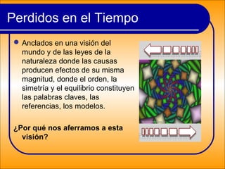 Perdidos en el Tiempo
Anclados en una visión del
mundo y de las leyes de la
naturaleza donde las causas
producen efectos de su misma
magnitud, donde el orden, la
simetría y el equilibrio constituyen
las palabras claves, las
referencias, los modelos.
¿Por qué nos aferramos a esta
visión?
 