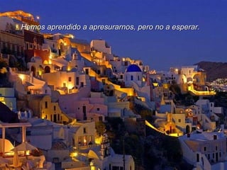 Hemos aprendido a apresurarnos, pero no a esperar. 