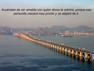 Acuérdate de ser amable con quien ahora te admira, porque esa personita crecerá muy pronto y se alejará de ti. 