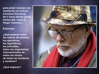 para poder avanzar con resolución en la Gran Aventura Universal,  de ir hacia donde jamás hemos ido, hacia el Hogar Cósmico… Entonces: ¿Qué esperan todos  los lideres del planeta,  los ejecutivos,  los legislativos,  los judiciales,  todos los organismos internacionales de  todos los títulos,  de todas las banderas  y nombres? ¿Qué esperan? **************** 