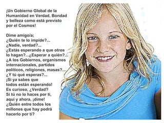 ¡Un Gobierno Global de la Humanidad en Verdad, Bondad y belleza como está previsto  por el Cosmos! Dime amigo/a;  ¿Quién te lo impide?... ¿Nadie, verdad?... ¿Estás esperando a que otros  lo hagan?...¿Esperar a quién?... ¿A los Gobiernos, organismos internacionales, partidos políticos, religiones, masas?... ¿Y tú qué esperas?...  ¡Si ya sabes que  todos están esperando!  Es curioso, ¿Verdad? Si tú no lo haces por ti,  aquí y ahora, ¡dime!  ¿Quién entre todos los  millones que hay podrá  hacerlo por tí?  *************** 