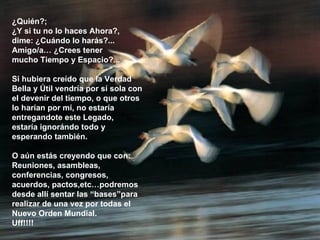 ¿Quién?; ¿Y si tu no lo haces Ahora?,  dime: ¿Cuándo lo harás?... Amigo/a… ¿Crees tener  mucho Tiempo y Espacio?... Si hubiera creído que la Verdad Bella y Útil vendría por sí sola con el devenir del tiempo, o que otros lo harían por mí, no estaría entregandote este Legado, estaría ignorándo todo y esperando también. O aún estás creyendo que con: Reuniones, asambleas, conferencias, congresos, acuerdos, pactos,etc…podremos desde allí sentar las “bases”para realizar de una vez por todas el Nuevo Orden Mundial.  Uff!!!!  **************** 