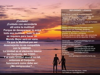 ¡Cuidado! ¡Cuidado con esconderte  allí entre la multitud! Porque de desaparecer tú entre toda esa multitud,  todo lo que  se requiere para hacer un  Mundo Mejor será en vano. Ya que la Multitud por ser desemejante no es compatible  con la UNIDAD. La Unidad es el elemento básico del Conjunto, del TODO… Y si cada Unidad asume su rol, entonces el Conjunto  funcionará como debe ser; ¿Me comprendes?.... REFLEXIONES Y LEGADOS. Este trabajo consta de 14 presentaciones Contiene partes y fragmentos originales del  “ MENSAJE URGENTE A TODOS  LOS HABITANTES DEL PLANETA” Como una entrega Amorosa a cada ser humano que busca evolucionar  su vida. Debido a la Emergencia Planetaria cuento  contigo para que expandas, divulgues, reproduzcas, traduzcas a todos los idiomas posibles, lo difundas y entregues.  Si tienes interés en saber algo más, comunicate con nosotros a uno de los siguentes  E Mail´s:  Venezuela:  [email_address] Centroamerica y el Caribe:      [email_address] Brasil:  [email_address] Perú:  [email_address] Europa:  [email_address] Paraguay:  [email_address] O al Portal Web:  www.globalgovernmenthumanity.org Música: To The One Who Nows - YANNI Pps.Editado por: royanlx@gmail.com ******************************************************** 