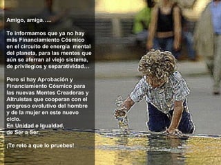 Amigo, amiga….. Te informamos que ya no hay más Financiamiento Cósmico  en el circuito de energía  mental del planeta, para las mentes que aún se aferran al viejo sistema, de privilegios y separatividad… Pero si hay Aprobación y Financiamiento Cósmico para las nuevas Mentes Creadoras y Altruistas que cooperan con el progreso evolutivo del hombre  y de la mujer en este nuevo ciclo.  En Unidad e Igualdad,  de Ser a Ser. ¡Te reto a que lo pruebes! **************** 