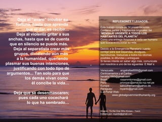 Deja al “avaro” incubar su  fortuna, hasta que aprenda  que el dar, es recibir… Deja al violento gritar a sus anchas, hasta que se de cuenta que en silencio se puede más.  Deja al separatista crear más grupos, dividiendo aún más  a la humanidad, queriendo  plasmar sus buenas intenciones, justificando con todo tipo de argumentos... Tan solo para que los demás vivan como  él concibe la vida…   Deja que se desenmascaren;  pues cada uno cocechará  lo que ha sembrado… REFLEXIONES Y LEGADOS. Este trabajo consta de 14 presentaciones Contiene partes y fragmentos originales del  “ MENSAJE URGENTE A TODOS LOS HABITANTES DEL PLANETA” Como una entrega Amorosa a cada ser humano que busca evolucionar su vida. Debido a la Emergencia Planetaria cuento  contigo para que expandas, divulgues, reproduzcas, traduzcas a todos los idiomas posibles, lo difundas y entregues  Si tienes interés en saber algo más, comunicate con nosotros a uno de los siguentes  E Mail´s:  Venezuela:  [email_address] Centroamerica y el Caribe:      [email_address] Brasil:  [email_address] Perú:  [email_address] Europa:  [email_address] Paraguay:  [email_address] o al Portal Web:  www.globalgovernmenthumanity.org Musica : To the One Who Knows - Yanni Editado por: royanlx@gmail.com ******************************************************** 
