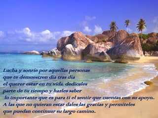 Lucha y sonríe por aquellas personas
que te demuestren día tras día
el querer estar en tu vida, dedícales
parte de tu tiempo y hazles saber
lo importante que es para ti el sentir que cuentas con su apoyo..
A las que no quieran estar dales las gracias y permiteles
que puedan continuar su largo camino..

 