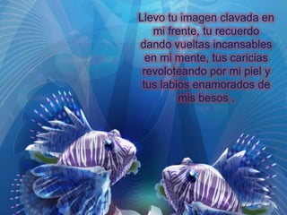 Llevo tu imagen clavada en
mi frente, tu recuerdo
dando vueltas incansables
en mi mente, tus caricias
revoloteando por mi piel y
tus labios enamorados de
mis besos .

 