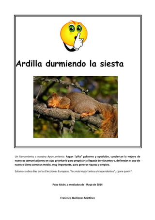 Ardilla durmiendo la siesta
Un llamamiento a nuestro Ayuntamiento: hagan “piña” gobierno y oposición, conviertan la mejora de
nuestras comunicaciones en algo prioritario para propiciar la llegada de visitantes y, defiendan el uso de
nuestra Sierra como un medio, muy importante, para generar riqueza y empleo.
Estamos a diez días de las Elecciones Europeas, “las más importantes y trascendentes”, ¿para quién?.
Pozo Alcón, a mediados de Mayo de 2014
Francisco Quiñones Martínez
 
