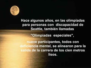 Hace algunos años, en las olimpiadas para personas con  discapacidad de Seattle, también llamadas  &quot;Olimpiadas  especiales&quot;,  nueve participantes, todos con deficiencia mental, se alinearon para la salida de la carrera de los cien metros lisos. 