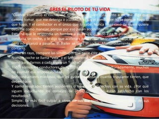 ERES EL PILOTO DE TU VIDA“Cuando conduzco el coche, me molesta que quien está junto a mi, me diga que camino tomar, que me detenga o ¡cuidado! Yo soy el conductor. Yo se porque hago lo que hago. Y el conductor es el único que lo sabe. Nunca hago caso de quien quiere decirme como manejar, porque por eso pasan accidentes”.Escuché que le respondía un hombre a su amiga, cuando esta le platicó que su hija conducía un coche, y le dijo que acelerara para evitar un tráiler. Su hija le hizo caso, pero no alcanzó a pasarlo. El trailer se llevó el coche. Afortunadamente viven para contarlo.Como un rayo, comparé las similitudes que tiene este ejemplo con nuestra vida.Nuestro coche se llama “vida” y el Ser Supremo ha sido lo suficientemente generoso, como para darnos a cada quien un “coche” propio.Todos somos los conductores de nuestra propia vida. Desafortunadamente, muchos no asumen esa responsabilidad.Son conductores miedosos, que les gusta preguntar a cuanto tripulante tienen, que deben hacer. Y como resultado, tienen accidentes o no están satisfechos con su vida. ¿Por qué siguen escuchando los consejos de otros, cuando no están satisfecho con los resultados?Simple. Es más fácil culpar a otros de sus fracasos, que ser responsables de sus decisiones.