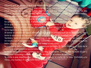 Observa que las personas que han tenido éxito, primero se escuchan a sí mismas. Fueron tercas en escucharse primero a ellas mismas, antes que a los demás.¿Que consejo te puedo dar? Hay dos frases que me encantan: “Caminante no hay camino, se hace camino al andar” de Machado, y “Try hard enough” de Malcolm Forbes, esto es: sigue intentando hasta que tengas éxito.Recordando mi vida, veo que las actividades en que he tenido más éxito, son en las que he aplicado estas dos frases. Y añade otro ingrediente: la esperanza.En lo que más he tenido éxito, siempre hubo un momento en el que tuve un fracaso tan doloroso, que se abrían ante mi dos caminos: seguir adelante a pesar de que parecía que no lo lograría, o resignarme.Al tomar el camino de seguir adelante… ¡lo logré! Te confieso que ya no creía en mi. Pero tenía la esperanza de lograrlo. Y la esperanza, transformó en realidad mis sueños.También, hubo momentos en los que elegí el camino de la resignación. Me excusé ante mi mismo con mil pretextos de porque había fracasado. Pero no dejo de pensar que pude haber elegido la otra vereda y que pude haber tenido éxito.La esperanza debes mezclarla con la persistencia también. Tu Breve Espacio, es fruto de la esperanza y persistencia combinadas.La fe en un Ser Supremo también ha sido muy importante para mi. Me ha dado la paz y serenidad necesarias cuando parece que mi mundo se voltea de cabeza.Te invito a que experimentes la emoción de conducir el coche de tu vida. Disfrútalo a tu ritmo, a tu manera ¡Y condúcelo hasta las estrellas!