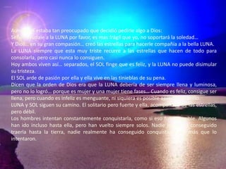 Aun así, el estaba tan preocupado que decidió pedirle algo a Dios:Señor, ayúdale a la LUNA por favor, es mas frágil que yo, no soportará la soledad…Y Dios… en su gran compasión… creó las estrellas para hacerle compañía a la bella LUNA.La LUNA siempre que esta muy triste recurre a las estrellas que hacen de todo para consolarla, pero casi nunca lo consiguen.Hoy ambos viven así… separados, el SOL finge que es feliz, y la LUNA no puede disimular su tristeza.El SOL arde de pasión por ella y ella vive en las tinieblas de su pena.Dicen que la orden de Dios era que la LUNA debería de ser siempre llena y luminosa, pero no lo logró… porque es mujer y una mujer tiene fases… Cuando es feliz, consigue ser llena, pero cuando es infeliz es menguante, ni siquiera es posible apreciar su brillo.LUNA y SOL siguen su camino. El solitario pero fuerte y ella, acompañada de las estrellas, pero débil.Los hombres intentan constantemente conquistarla, como si eso fuese posible. Algunos han ido incluso hasta ella, pero han vuelto siempre solos. Nadie jamás ha conseguido traerla hasta la tierra, nadie realmente ha conseguido conquistarla por más que lo intentaron.
