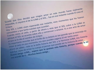 Sucede que Dios decidió que ningún amor en este mundo fuese realmente imposible, ni siquiera el de la LUNA y el SOL… fue en ese instante cuando El creo el Eclipse.Hoy SOL y LUNA viven esperando ese instante, esos momentos que les fueron concedidos y que tanto cuestan que sucedan.Cuando mires al cielo, a partir de ahora y veas que el SOL cubre a la LUNA es porque el SOL se acuesta sobre ella y comienzan a amarse. Es a ese acto de amor al que se le dio el nombre de Eclipse.Es importante recordar que el brillo de su éxtasis es tan grande que se aconseja no mirar al cielo en ese momento, tus ojos pueden cegarse al ver tanto amor.Ahora ya sabes… esta es la bella historia del SOL y la hermosa LUNA, esa historia que fue capas de erizar tu cuerpo al pensar que puede ser tu historia de amor…Bueno amiga LUNA… espero que te gustase esta historia, porque cuando la leí me acordé de ti… Muchos besos amiga… 
