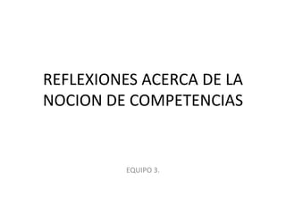 REFLEXIONES ACERCA DE LA NOCION DE COMPETENCIAS EQUIPO 3. 