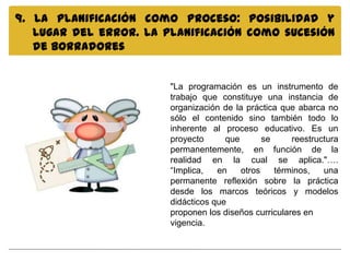 9. La planificación como proceso: posibilidad y
   lugar del error. La planificación como sucesión
   de borradores


                        "La programación es un instrumento de
                        trabajo que constituye una instancia de
                        organización de la práctica que abarca no
                        sólo el contenido sino también todo lo
                        inherente al proceso educativo. Es un
                        proyecto      que       se     reestructura
                        permanentemente, en función de la
                        realidad en la cual se aplica."….
                        “Implica,   en    otros    términos,   una
                        permanente reflexión sobre la práctica
                        desde los marcos teóricos y modelos
                        didácticos que
                        proponen los diseños curriculares en
                        vigencia.
 