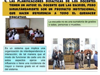 4. Las planificaciones didácticas de los docentes
   tienen un autor: el docente que las escribe, pero
   simultáneamente son un producto institucional,
   que hacen referencia a todo el quehacer
   educativo.
                                       La escuela no es una sumatoria de grados
                                       o salas, personas o muebles.




Es un sistema que implica una
organización de interdependencia e
interacción; de tal manera que el
modo de funcionar de cada uno de
estos     aspectos    ejerce     una
influencia o tiene una incidencia de
mayor o menos grado en el resto
del sistema.
 