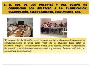 5. El rol de los docentes y del equipo de
   conducción con respecto a la planificación:
   elaboración, asesoramiento, seguimiento, etc.




"El proceso de planificación, como proceso mental, implica a un docente que es
simultáneamente el único actor "real" de la situación. Este actor, al
planificar, imagina" las actuaciones de los otros actores, a veces moldeándolas
de acuerdo a sus intereses, deseos, miedos y saberes. Pero no está solo, su
plan genera comunicación.
 