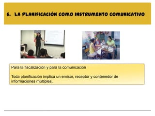 6. La planificación como instrumento comunicativo




 Para la fiscalización y para la comunicación

 Toda planificación implica un emisor, receptor y contenedor de
 informaciones múltiples.
 