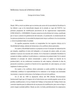 Reflexiones Acerca de la Reforma Laboral


                                 Enrique de la Garza Toledo


   1. Antecedentes


Desde 1988 se inició un debate que no termina aún acerca de la necesidad de flexibilizar la
ley laboral y que se ha intensificado después de la entrada en vigor del NAFTA. Las
primeras propuestas de modificación provinieron de las organizaciones empresariales
CONCANACO y COPARMEX. El punto central era la flexibilidad del trabajo, justificado
por el nuevo contexto de globalización del mercado y la producción, la modernización de
los procesos productivos, la necesidad de proporcionar mayor confianza a los inversionistas
y elevar la productividad y la calidad.
       En aquellas propuestas iniciales se comprendían los tres aspectos clásicos de la
flexibilidad del trabajo, además de limitaciones a los conflictos obrero patronales.
       En cuanto a flexibilidad numérica se proponía revisar el concepto de indemnización
por despido, simplificar el retiro del trabajador y el concepto de salario caído, así como
replantar el proceso de rescisión del contrato. En la funcional se planteaba flexibilizar la
jornada de trabajo, establecer la polivalencia y comisiones de productividad. En la salarial
replantear el concepto de salario remunerador y poner el salario en función de la
productividad y de las condiciones económicas de cada empresa, reformular la idea de
prestación económica y ponerla en función de las capacidades de cada empresa, así como
implantar el salario por hora.
       En cuanto a los conflictos obrero patronales se pedía prohibir las huelgas por
solidaridad, establecer la responsabilidad de los sindicatos sí las huelgas eran declaradas
inexistentes y mayores restricciones a las huelgas en los servicios públicos.
       En el año de 1989 la diputación obrera del PRI (Partido Revolucionario
Institucional) logró que el Congreso de la Unión hiciera una consulta popular acerca de las
posibles modificaciones a la Ley Federal del Trabajo; la Secretaría del Trabajo formó una
comisión tripartita para la elaboración de un proyecto de modificación, pero esta no llegó a
emitir ningún resultado público. Desde ese año a la fecha, periódicamente los empresarios
 