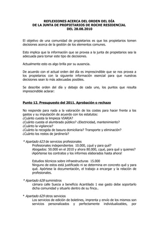 REFLEXIONES ACERCA DEL ORDEN DEL DÍA
      DE LA JUNTA DE PROPIETARIOS DE ROCHE RESIDENCIAL
                        DEL 28.08.2010


El objetivo de una comunidad de propietarios es que los propietarios tomen
decisiones acerca de la gestión de los elementos comunes.

Esto implica que la información que se provea a la junta de propietarios sea la
adecuada para tomar este tipo de decisiones.

Actualmente esto es algo brilla por su ausencia.

De acuerdo con el actual orden del día es imprescindible que se nos provea a
los propietarios con la siguiente información esencial para que nuestras
decisiones sean lo más adecuadas posibles.

Se describe orden del día y debajo de cada uno, los puntos que resulta
imprescindible aclarar:


Punto 12. Presupuesto del 2011. Aprobación o rechazo

No responde para nada a la valoración de los costes para hacer frente a los
gastos y su imputación de acuerdo con los estatutos:
¿Cuánto cuesta la limpieza VIARIA?
¿Cuánto cuesta el alumbrado público? ¿Electricidad, mantenimiento?
¿Cuánto la vigilancia?
¿Cuánto la recogida de basura domiciliaria? Transporte y eliminación?
¿Cuánto los restos de jardinería?

* Apartado 623 de servicios profesionales
      Profesionales independientes 10.000, ¿qué y para qué?
      Abogados: 50.000 en el 2010 y ahora 80.000, ¿qué, para qué y quienes?
      ¡Apórtense los contratos y los informes elaborados hasta ahora!

      Estudios técnicos sobre infraestructuras 15.000
      Ninguno de estos está justificado ni se determina en concreto qué y para
      qué. Apórtese la documentación, el trabajo a encargar y la relación de
      profesionales.

* Apartado 628 suministros
      cámara calle Suecia a beneficio Acantilado 1 ese gasto debe soportarlo
      dicha comunidad y situarlo dentro de su finca..

* Apartado 629 otros servicios
      Los servicios de edición de boletines, imprenta y envío de los mismos son
      servicios personalizados y perfectamente individualizables, por
 