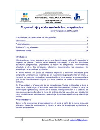 El aprendizaje y el desarrollo de las competencias
                                                                Xavier Vargas Beal ,23 Mayo 2005


El aprendizaje y el desarrollo de las competencias.............................................................1
Introducción......................................................................................................................... 1
Problematización................................................................................................................. 1
Análisis teórico y reflexiones...............................................................................................7
Reflexiones finales............................................................................................................ 24


Introducción
Últimamente nos hemos visto inmersos en un arduo proceso de elaboración conceptual a
propósito de planear nuestro trabajo docente orientándolo a que los estudiantes
desarrollen competencias. Encontramos la noción de competencia frecuentemente
articulada a otros dos constructos educativos fundamentales: las situaciones de
aprendizaje y el aprendizaje significativo.
Al mismo tiempo, no pocos de maestros expresan y muestran dificultades para
comprender y manejar esas nociones. De ahí nuestro interés por profundizar en el tema y
compartir los hallazgos confiando en que serán útiles a todos aquellos actores educativos
que se ven cotidianamente exigidos por estos procesos de diseño e instrumentación
curricular.
En El aprendizaje y el desarrollo de las competencias, Vargas problematiza el tema a
partir de la nueva exigencia educativa: desarrollar competencias y hacerlo a partir de
aprendizajes significativos y situados en la realidad. Interroguemos con él a cada una de
esas nociones poniendo sobre la mesa de análisis algunos supuestos que aceptamos
como incuestionables: competencias, aprendizaje, Aprendizaje significativo y aprendizaje
situado.
Problematización
Como ya lo expresamos, problematizaremos el tema a partir de la nueva exigencia
educativa: desarrollar competencias y hacerlo a partir de aprendizajes significativos y
situados en la realidad.




         1                                       Contacto: Manuel Bonilla Rivera email. academicc73@gmail.com
 