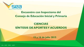 Encuentro con Inspectores del
Consejo de Educación Inicial y Primaria
CIENCIAS
SÍNTESIS DE APORTESY ACUERDOS
SEA - DIEE - DSPE - ANEP
15 y 16 de julio 2015
 