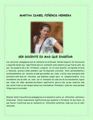 MARTHA ISABEL PIÑEROS HERRERA
SER DOCENTE ES MAS QUE ENSEÑAR
Las practicas pedagógicas que se realizaron en la Escuela Normal Superior de Acacias son
y seguirán siendo muy importantes para mi profesión como maestra ya que fueron esta las
que me ayudaron día a día fortalecer y mejorar mi rol como docente, corrigiendo errores
y falencias, gracias a ellas considero que he mejorado, creciendo tanto personalmente y
profesionalmente, ser docente es más que enseñar una clase y dictar unos conceptos esta
profesión está llena de funciones que debemos cumplir pero no obligatoriamente si no
moralmente una de ellas es velar por el bienestar de cada uno de los estudiantes, lograr
que todos los niños aprendan de manera significativa para la vida ya que nosotros más
que convertirnos en sus amigos somos sus orientadores. Formando a cada uno como persona
íntegra para la sociedad.
Realizar estas tres prácticas pedagógicas en el semestre cuatro, en diferentes entornos y
situaciones fueron experiencias significativas que ayudaron a fortalecer mí que hacer, ya
que fueron 3 prácticas que se realizaron en diferentes contextos. Cada una con un valor
diferente.
 