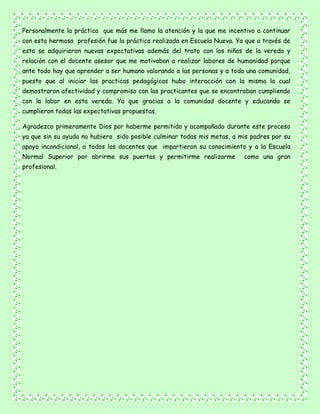 Personalmente la práctica que más me llamo la atención y la que me incentivo a continuar
con esta hermosa profesión fue la práctica realizada en Escuela Nueva. Ya que a través de
esta se adquirieron nuevas expectativas además del trato con los niños de la vereda y
relación con el docente asesor que me motivaban a realizar labores de humanidad porque
ante todo hay que aprender a ser humano valorando a las personas y a toda una comunidad,
puesto que al iniciar las practicas pedagógicas hubo interacción con la misma la cual
demostraron afectividad y compromiso con las practicantes que se encontraban cumpliendo
con la labor en esta vereda. Ya que gracias a la comunidad docente y educanda se
cumplieron todas las expectativas propuestas.
Agradezco primeramente Dios por haberme permitido y acompañado durante este proceso
ya que sin su ayuda no hubiera sido posible culminar todas mis metas, a mis padres por su
apoyo incondicional, a todos los docentes que impartieron su conocimiento y a la Escuela
Normal Superior por abrirme sus puertas y permitirme realizarme como una gran
profesional.
 