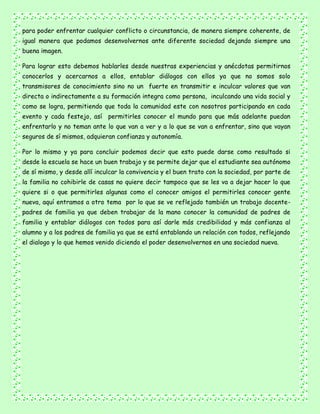 para poder enfrentar cualquier conflicto o circunstancia, de manera siempre coherente, de
igual manera que podamos desenvolvernos ante diferente sociedad dejando siempre una
buena imagen.
Para lograr esto debemos hablarles desde nuestras experiencias y anécdotas permitirnos
conocerlos y acercarnos a ellos, entablar diálogos con ellos ya que no somos solo
transmisores de conocimiento sino no un fuerte en transmitir e inculcar valores que van
directa o indirectamente a su formación integra como persona, inculcando una vida social y
como se logra, permitiendo que toda la comunidad este con nosotros participando en cada
evento y cada festejo, así permitirles conocer el mundo para que más adelante puedan
enfrentarlo y no teman ante lo que van a ver y a lo que se van a enfrentar, sino que vayan
seguros de sí mismos, adquieran confianza y autonomía.
Por lo mismo y ya para concluir podemos decir que esto puede darse como resultado si
desde la escuela se hace un buen trabajo y se permite dejar que el estudiante sea autónomo
de sí mismo, y desde allí inculcar la convivencia y el buen trato con la sociedad, por parte de
la familia no cohibirle de casas no quiere decir tampoco que se les va a dejar hacer lo que
quiere si o que permitirles algunas como el conocer amigos el permitirles conocer gente
nueva, aquí entramos a otro tema por lo que se ve reflejado también un trabajo docente-
padres de familia ya que deben trabajar de la mano conocer la comunidad de padres de
familia y entablar diálogos con todos para así darle más credibilidad y más confianza al
alumno y a los padres de familia ya que se está entablando un relación con todos, reflejando
el dialogo y lo que hemos venido diciendo el poder desenvolvernos en una sociedad nueva.
 