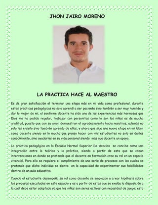 JHON JAIRO MORENO
LA PRACTICA HACE AL MAESTRO
Es de gran satisfacción el terminar una etapa más en mi vida como profesional, durante
estas prácticas pedagógicas no solo aprendí a ser paciente sino también a ser muy humilde y
dar lo mejor de mí, el sentirme docente ha sido una de las experiencias más hermosas que
Dios me ha podido regalar, trabajar con personitas como lo son los niños es de mucha
gratitud, puesto que con su amor demuestran el agradecimiento hacia nosotros, además no
solo les enseño sino también aprendo de ellos, y ahora que sigo una nueva etapa en mi labor
como docente pienso en lo mucho que pienso hacer con mis estudiantes no solo en darles
conocimiento, sino ayudarles en su vida personal siendo más que docente un apoyo.
La práctica pedagógica en la Escuela Normal Superior De Acacias se concibe como una
integración entre lo teórico y lo práctico, siendo a partir de esta que se crean
intervenciones en donde se pretende que el docente en formación cree su rol en un espacio
vivencial. Para ello se requiere el cumplimiento de una serie de procesos con los cuales se
pretende que dicho individuo se sienta en la capacidad de experimentar sus habilidades
dentro de un aula educativa.
Cuando el estudiante desempeña su rol como docente se empiezan a crear hipótesis sobre
los procesos ejecutados en este espacio y es a partir de estas que se evalúa la disposición a
la cual debe estar adaptado ya que los niños son seres activos con necesidad de juego; esto
 