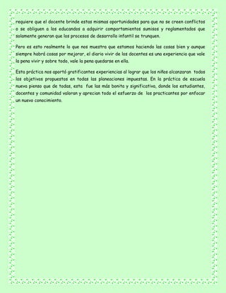 requiere que el docente brinde estas mismas oportunidades para que no se creen conflictos
o se obliguen a los educandos a adquirir comportamientos sumisos y reglamentados que
solamente generan que los procesos de desarrollo infantil se trunquen.
Pero es esto realmente lo que nos muestra que estamos haciendo las cosas bien y aunque
siempre habrá cosas por mejorar, el diario vivir de los docentes es una experiencia que vale
la pena vivir y sobre todo, vale la pena quedarse en ella.
Esta práctica nos aportó gratificantes experiencias al lograr que los niños alcanzaran todos
los objetivos propuestos en todas las planeaciones impuestas. En la práctica de escuela
nueva pienso que de todas, esta fue las más bonita y significativa, donde los estudiantes,
docentes y comunidad valoran y aprecian todo el esfuerzo de los practicantes por enfocar
un nuevo conocimiento.
 