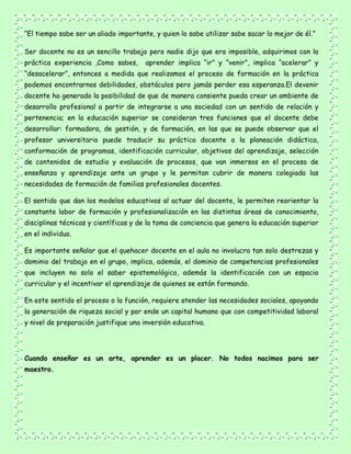 “El tiempo sabe ser un aliado importante, y quien lo sabe utilizar sabe sacar lo mejor de él.”
Ser docente no es un sencillo trabajo pero nadie dijo que era imposible, adquirimos con la
práctica experiencia ,Como sabes, aprender implica “ir” y “venir”, implica “acelerar” y
“desacelerar”, entonces a medida que realizamos el proceso de formación en la práctica
podemos encontrarnos debilidades, obstáculos pero jamás perder esa esperanza.El devenir
docente ha generado la posibilidad de que de manera consiente pueda crear un ambiente de
desarrollo profesional a partir de integrarse a una sociedad con un sentido de relación y
pertenencia; en la educación superior se consideran tres funciones que el docente debe
desarrollar: formadora, de gestión, y de formación, en las que se puede observar que el
profesor universitario puede traducir su práctica docente a la planeación didáctica,
conformación de programas, identificación curricular, objetivos del aprendizaje, selección
de contenidos de estudio y evaluación de procesos, que van inmersos en el proceso de
enseñanza y aprendizaje ante un grupo y le permitan cubrir de manera colegiada las
necesidades de formación de familias profesionales docentes.
El sentido que dan los modelos educativos al actuar del docente, le permiten reorientar la
constante labor de formación y profesionalización en las distintas áreas de conocimiento,
disciplinas técnicas y científicas y de la toma de conciencia que genera la educación superior
en el individuo.
Es importante señalar que el quehacer docente en el aula no involucra tan solo destrezas y
dominio del trabajo en el grupo, implica, además, el dominio de competencias profesionales
que incluyen no solo el saber epistemológico, además la identificación con un espacio
curricular y el incentivar el aprendizaje de quienes se están formando.
En este sentido el proceso o la función, requiere atender las necesidades sociales, apoyando
la generación de riqueza social y por ende un capital humano que con competitividad laboral
y nivel de preparación justifique una inversión educativa.
Cuando enseñar es un arte, aprender es un placer. No todos nacimos para ser
maestro.
 